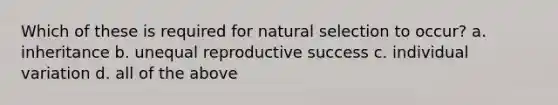 Which of these is required for natural selection to occur? a. inheritance b. unequal reproductive success c. individual variation d. all of the above