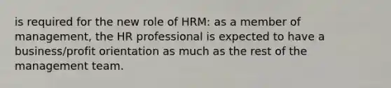 is required for the new role of HRM: as a member of management, the HR professional is expected to have a business/profit orientation as much as the rest of the management team.