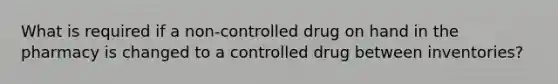 What is required if a non-controlled drug on hand in the pharmacy is changed to a controlled drug between inventories?