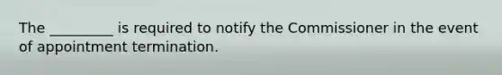 The _________ is required to notify the Commissioner in the event of appointment termination.