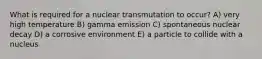 What is required for a nuclear transmutation to occur? A) very high temperature B) gamma emission C) spontaneous nuclear decay D) a corrosive environment E) a particle to collide with a nucleus