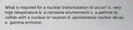 What is required for a nuclear transmutation to occur? a. very high temperature b. a corrosive environment c. a particle to collide with a nucleus or neutron d. spontaneous nuclear decay e. gamma emission