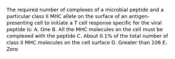 The required number of complexes of a microbial peptide and a particular class II MHC allele on the surface of an antigen-presenting cell to initiate a T cell response specific for the viral peptide is: A. One B. All the MHC molecules on the cell must be complexed with the peptide C. About 0.1% of the total number of class II MHC molecules on the cell surface D. Greater than 106 E. Zero