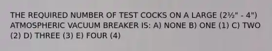 THE REQUIRED NUMBER OF TEST COCKS ON A LARGE (2½" - 4") ATMOSPHERIC VACUUM BREAKER IS: A) NONE B) ONE (1) C) TWO (2) D) THREE (3) E) FOUR (4)