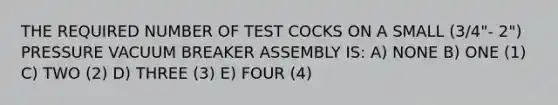 THE REQUIRED NUMBER OF TEST COCKS ON A SMALL (3/4"- 2") PRESSURE VACUUM BREAKER ASSEMBLY IS: A) NONE B) ONE (1) C) TWO (2) D) THREE (3) E) FOUR (4)