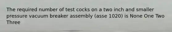 The required number of test cocks on a two inch and smaller pressure vacuum breaker assembly (asse 1020) is None One Two Three