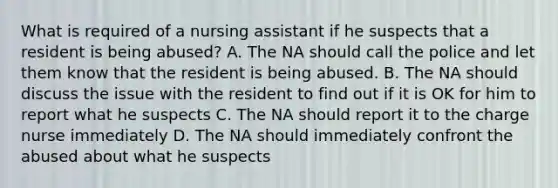 What is required of a nursing assistant if he suspects that a resident is being abused? A. The NA should call the police and let them know that the resident is being abused. B. The NA should discuss the issue with the resident to find out if it is OK for him to report what he suspects C. The NA should report it to the charge nurse immediately D. The NA should immediately confront the abused about what he suspects