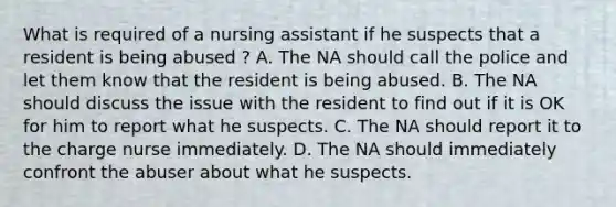 What is required of a nursing assistant if he suspects that a resident is being abused ? A. The NA should call the police and let them know that the resident is being abused. B. The NA should discuss the issue with the resident to find out if it is OK for him to report what he suspects. C. The NA should report it to the charge nurse immediately. D. The NA should immediately confront the abuser about what he suspects.