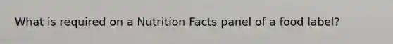 What is required on a Nutrition Facts panel of a food label?