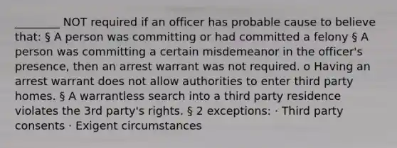 ________ NOT required if an officer has probable cause to believe that: § A person was committing or had committed a felony § A person was committing a certain misdemeanor in the officer's presence, then an arrest warrant was not required. o Having an arrest warrant does not allow authorities to enter third party homes. § A warrantless search into a third party residence violates the 3rd party's rights. § 2 exceptions: · Third party consents · Exigent circumstances