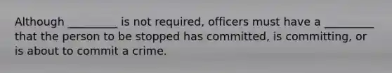 Although _________ is not required, officers must have a _________ that the person to be stopped has committed, is committing, or is about to commit a crime.