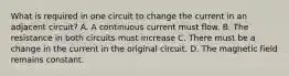 What is required in one circuit to change the current in an adjacent circuit? A. A continuous current must flow. B. The resistance in both circuits must increase C. There must be a change in the current in the original circuit. D. The magnetic field remains constant.