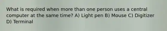 What is required when more than one person uses a central computer at the same time? A) Light pen B) Mouse C) Digitizer D) Terminal