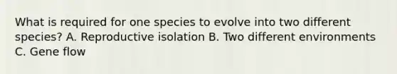 What is required for one species to evolve into two different species? A. Reproductive isolation B. Two different environments C. Gene flow