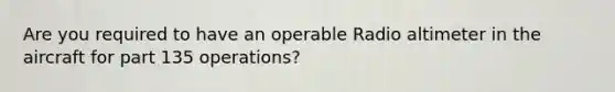 Are you required to have an operable Radio altimeter in the aircraft for part 135 operations?