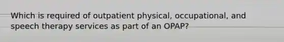 Which is required of outpatient physical, occupational, and speech therapy services as part of an OPAP?