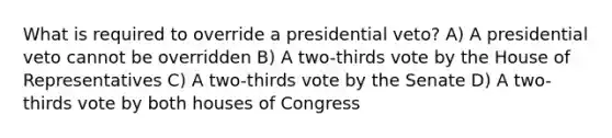 What is required to override a presidential veto? A) A presidential veto cannot be overridden B) A two-thirds vote by the House of Representatives C) A two-thirds vote by the Senate D) A two-thirds vote by both houses of Congress