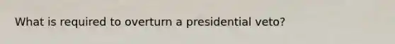 What is required to overturn a presidential veto?