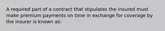 A required part of a contract that stipulates the insured must make premium payments on time in exchange for coverage by the insurer is known as: