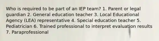 Who is required to be part of an IEP team? 1. Parent or legal guardian 2. General education teacher 3. Local Educational Agency (LEA) representative 4. Special education teacher 5. Pediatrician 6. Trained professional to interpret evaluation results 7. Paraprofessional