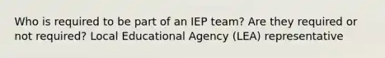 Who is required to be part of an IEP team? Are they required or not required? Local Educational Agency (LEA) representative