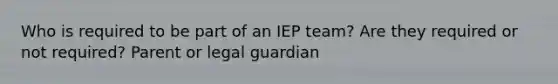 Who is required to be part of an IEP team? Are they required or not required? Parent or legal guardian