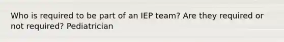 Who is required to be part of an IEP team? Are they required or not required? Pediatrician