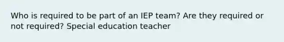 Who is required to be part of an IEP team? Are they required or not required? Special education teacher