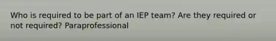 Who is required to be part of an IEP team? Are they required or not required? Paraprofessional