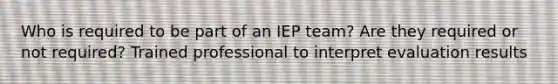 Who is required to be part of an IEP team? Are they required or not required? Trained professional to interpret evaluation results