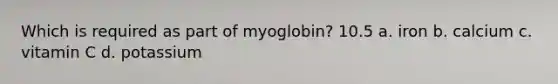 Which is required as part of myoglobin? 10.5 a. iron b. calcium c. vitamin C d. potassium