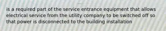 is a required part of the service entrance equipment that allows electrical service from the utility company to be switched off so that power is disconnected to the building installation