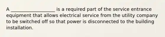 A ___________________ is a required part of the service entrance equipment that allows electrical service from the utility company to be switched off so that power is disconnected to the building installation.