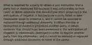 What is required for a party to obtain a jury instruction that a party lost or destroyed ESI because it was unfavorable to their case? a) When evidence that should have been preserved in the anticipation of litigation is lost because a party failed to take reasonable steps to preserve it, and it cannot be restored or replaced through additional discovery. b) When the loss or destruction of evidence prejudices another party. c) When evidence that should have been preserved in the anticipation of litigation is intentionally destroyed in order to deprive another party from the information, and it cannot be restored or replaced through additional discovery. d) None of the above.