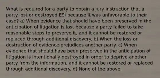 What is required for a party to obtain a jury instruction that a party lost or destroyed ESI because it was unfavorable to their case? a) When evidence that should have been preserved in the anticipation of litigation is lost because a party failed to take reasonable steps to preserve it, and it cannot be restored or replaced through additional discovery. b) When the loss or destruction of evidence prejudices another party. c) When evidence that should have been preserved in the anticipation of litigation is intentionally destroyed in order to deprive another party from the information, and it cannot be restored or replaced through additional discovery. d) None of the above.