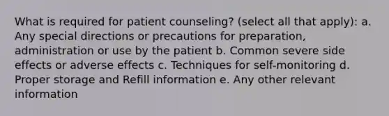 What is required for patient counseling? (select all that apply): a. Any special directions or precautions for preparation, administration or use by the patient b. Common severe side effects or adverse effects c. Techniques for self-monitoring d. Proper storage and Refill information e. Any other relevant information