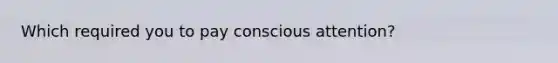 Which required you to pay conscious attention?