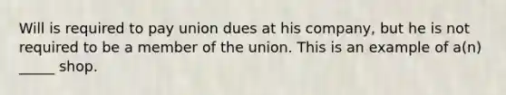 Will is required to pay union dues at his company, but he is not required to be a member of the union. This is an example of a(n) _____ shop.