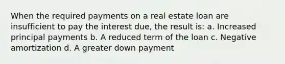 When the required payments on a real estate loan are insufficient to pay the interest due, the result is: a. Increased principal payments b. A reduced term of the loan c. Negative amortization d. A greater down payment