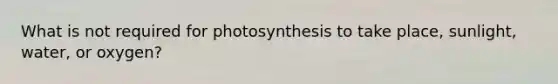 What is not required for photosynthesis to take place, sunlight, water, or oxygen?