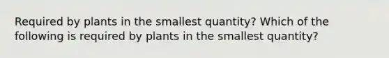 Required by plants in the smallest quantity? Which of the following is required by plants in the smallest quantity?