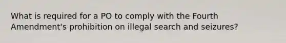 What is required for a PO to comply with the Fourth Amendment's prohibition on illegal search and seizures?