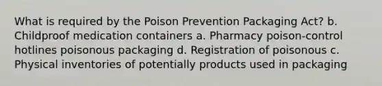 What is required by the Poison Prevention Packaging Act? b. Childproof medication containers a. Pharmacy poison-control hotlines poisonous packaging d. Registration of poisonous с. Physical inventories of potentially products used in packaging