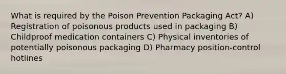 What is required by the Poison Prevention Packaging Act? A) Registration of poisonous products used in packaging B) Childproof medication containers C) Physical inventories of potentially poisonous packaging D) Pharmacy position-control hotlines