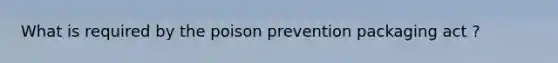 What is required by the poison prevention packaging act ?