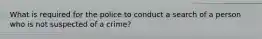 What is required for the police to conduct a search of a person who is not suspected of a crime?