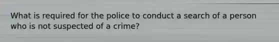 What is required for the police to conduct a search of a person who is not suspected of a crime?