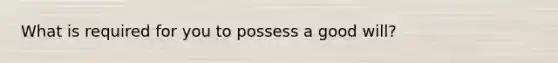 What is required for you to possess a good will?