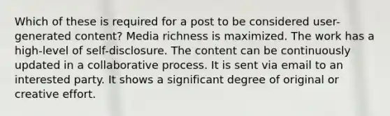 Which of these is required for a post to be considered user-generated content? Media richness is maximized. The work has a high-level of self-disclosure. The content can be continuously updated in a collaborative process. It is sent via email to an interested party. It shows a significant degree of original or creative effort.