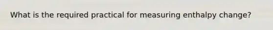 What is the required practical for measuring enthalpy change?